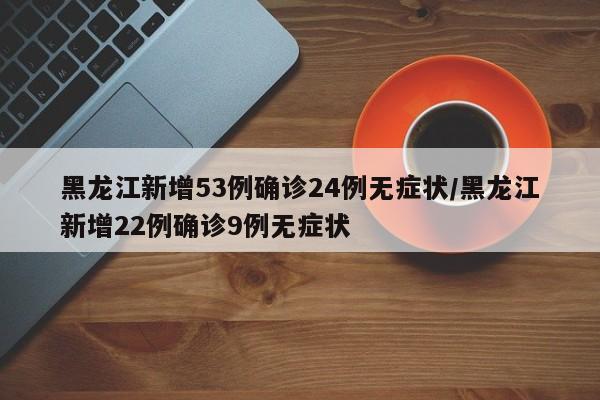 黑龙江新增53例确诊24例无症状/黑龙江新增22例确诊9例无症状