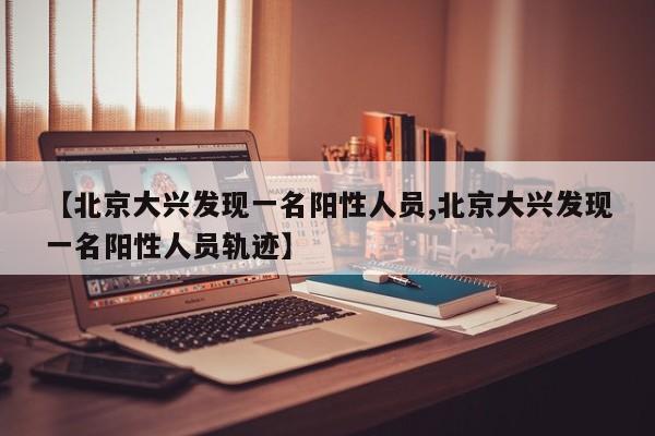 【北京大兴发现一名阳性人员,北京大兴发现一名阳性人员轨迹】