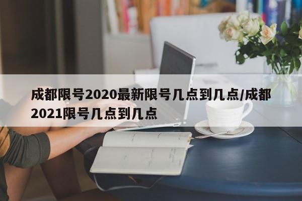 成都限号2020最新限号几点到几点/成都2021限号几点到几点