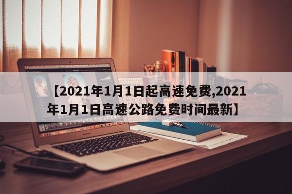 【2021年1月1日起高速免费,2021年1月1日高速公路免费时间最新】