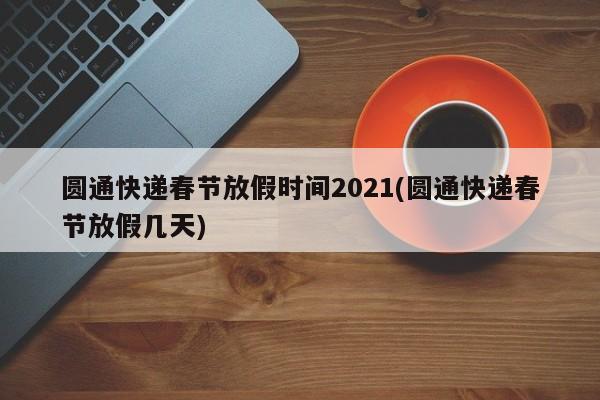 圆通快递春节放假时间2021(圆通快递春节放假几天)
