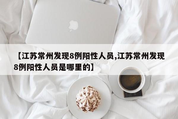 【江苏常州发现8例阳性人员,江苏常州发现8例阳性人员是哪里的】