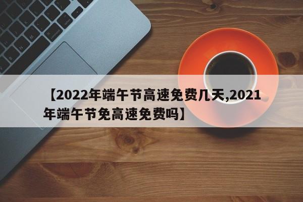 【2022年端午节高速免费几天,2021年端午节免高速免费吗】