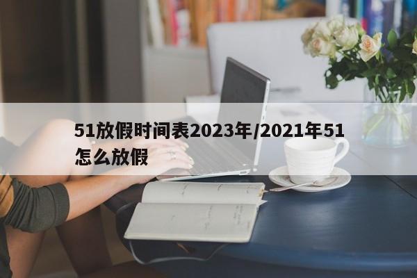 51放假时间表2023年/2021年51怎么放假