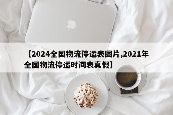 【2024全国物流停运表图片,2021年全国物流停运时间表真假】