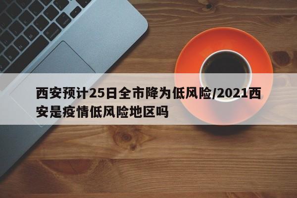 西安预计25日全市降为低风险/2021西安是疫情低风险地区吗