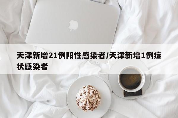 天津新增21例阳性感染者/天津新增1例症状感染者
