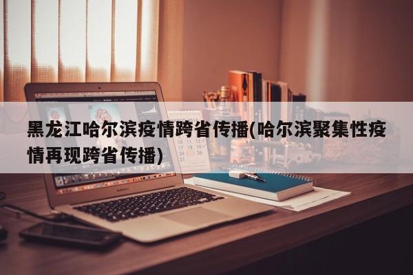 黑龙江哈尔滨疫情跨省传播(哈尔滨聚集性疫情再现跨省传播)