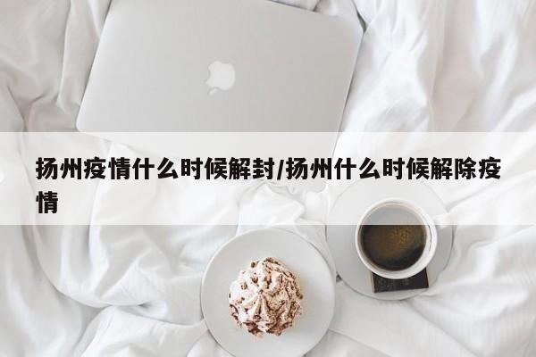 扬州疫情什么时候解封/扬州什么时候解除疫情