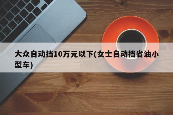 大众自动挡10万元以下(女士自动挡省油小型车)