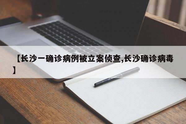 【长沙一确诊病例被立案侦查,长沙确诊病毒】