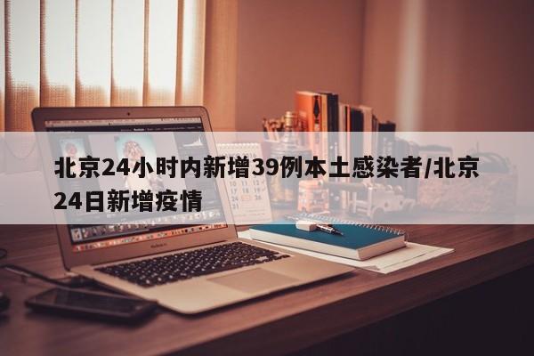 北京24小时内新增39例本土感染者/北京24日新增疫情