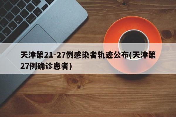 天津第21-27例感染者轨迹公布(天津第27例确诊患者)