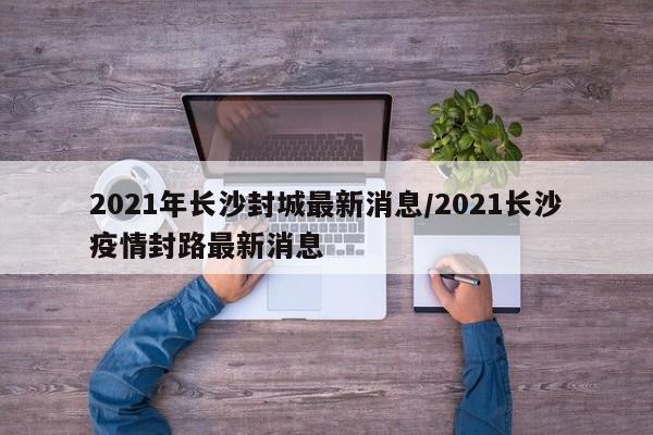 2021年长沙封城最新消息/2021长沙疫情封路最新消息