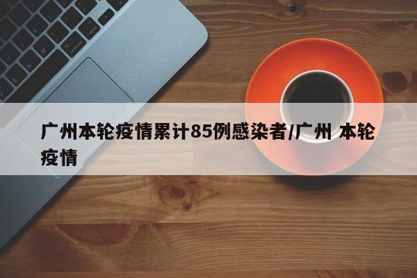 广州本轮疫情累计85例感染者/广州 本轮疫情